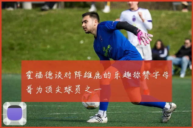 霍福德谈对阵雄鹿的乐趣称赞字母哥为顶尖球员之一