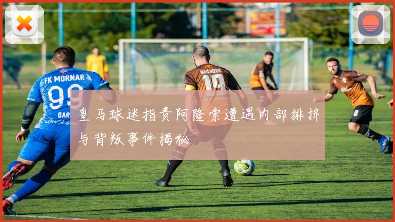 皇马球迷指责阿隆索遭遇内部排挤与背叛事件揭秘