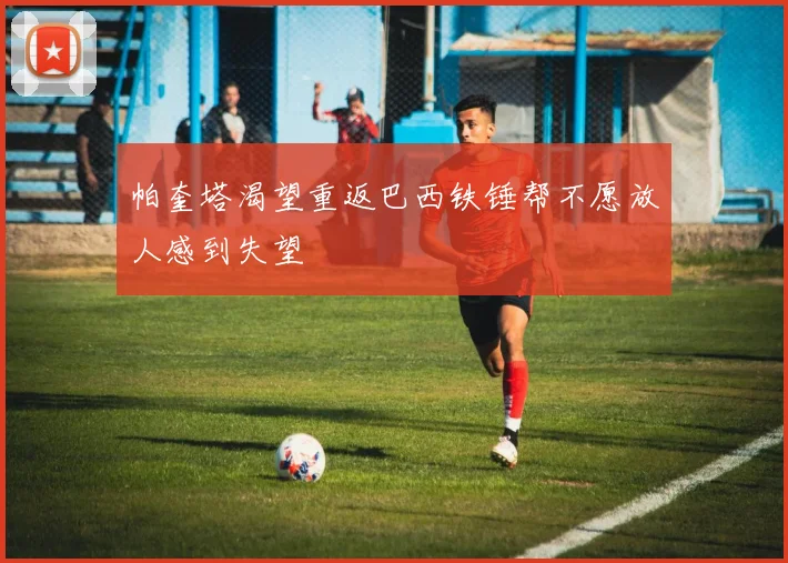帕奎塔渴望重返巴西铁锤帮不愿放人感到失望