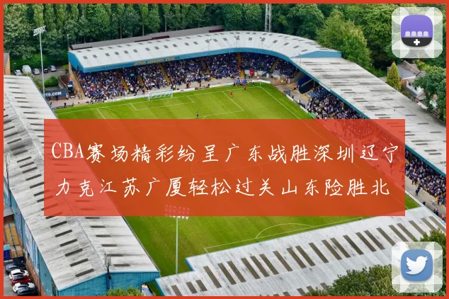 CBA赛场精彩纷呈广东战胜深圳辽宁力克江苏广厦轻松过关山东险胜北京