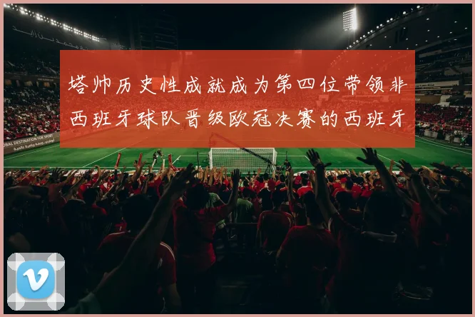 塔帅历史性成就成为第四位带领非西班牙球队晋级欧冠决赛的西班牙教练