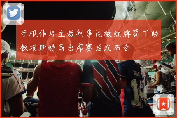 于根伟与主裁判争论被红牌罚下助教埃斯特乌出席赛后发布会