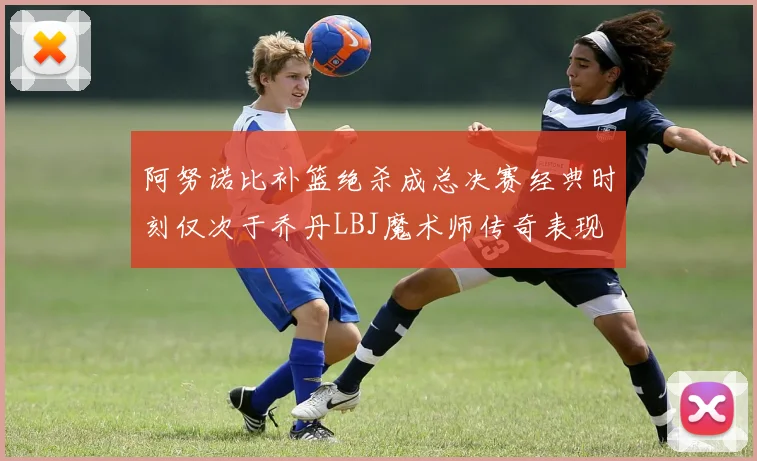 阿努诺比补篮绝杀成总决赛经典时刻仅次于乔丹LBJ魔术师传奇表现