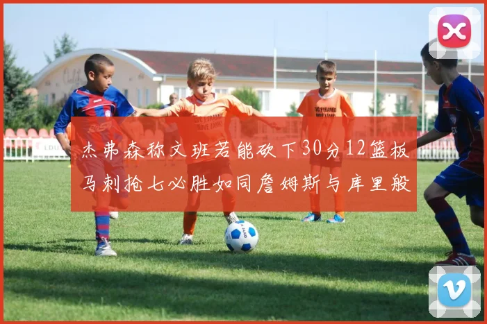 杰弗森称文班若能砍下30分12篮板马刺抢七必胜如同詹姆斯与库里般出色