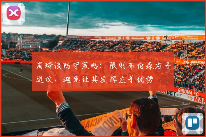 周琦谈防守策略：限制布伦森右手进攻，避免让其发挥左手优势