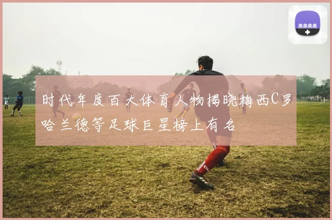 时代年度百大体育人物揭晓梅西C罗哈兰德等足球巨星榜上有名