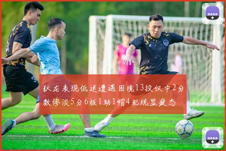 狄龙表现低迷遭遇困境13投仅中2分数惨淡5分6板1助1帽4犯规显疲态