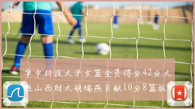 华中科技大学女篮全员得分42分大胜山西财大胡瑞燕贡献10分8篮板6助攻表现出色