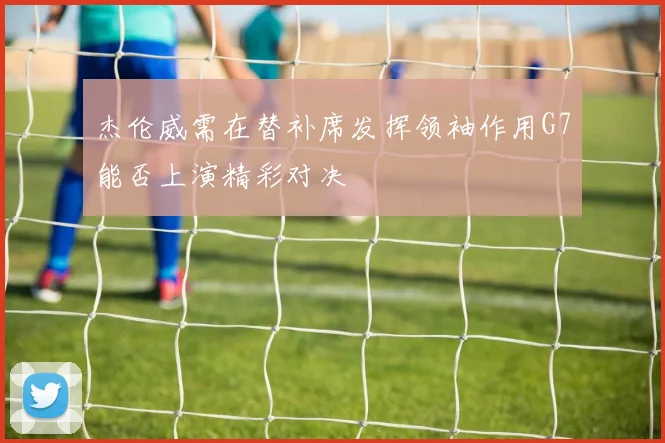 杰伦威需在替补席发挥领袖作用G7能否上演精彩对决
