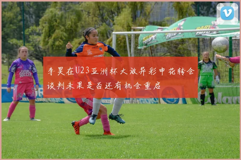 李昊在U23亚洲杯大放异彩申花转会谈判未果是否还有机会重启