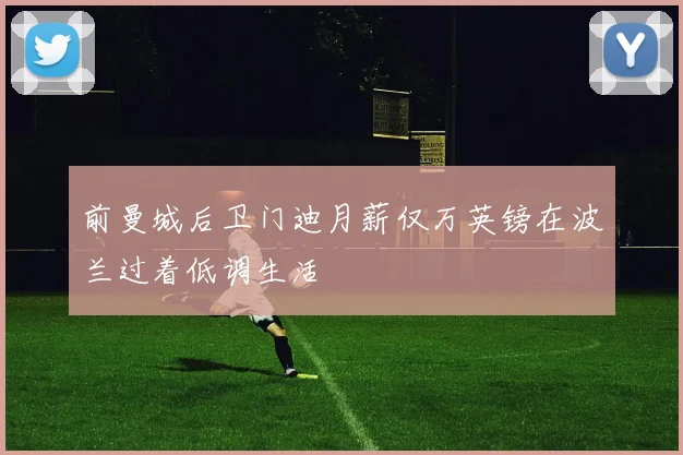 前曼城后卫门迪月薪仅万英镑在波兰过着低调生活
