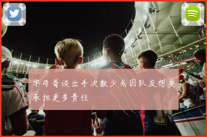 字母哥谈出手次数少或因队友想要承担更多责任